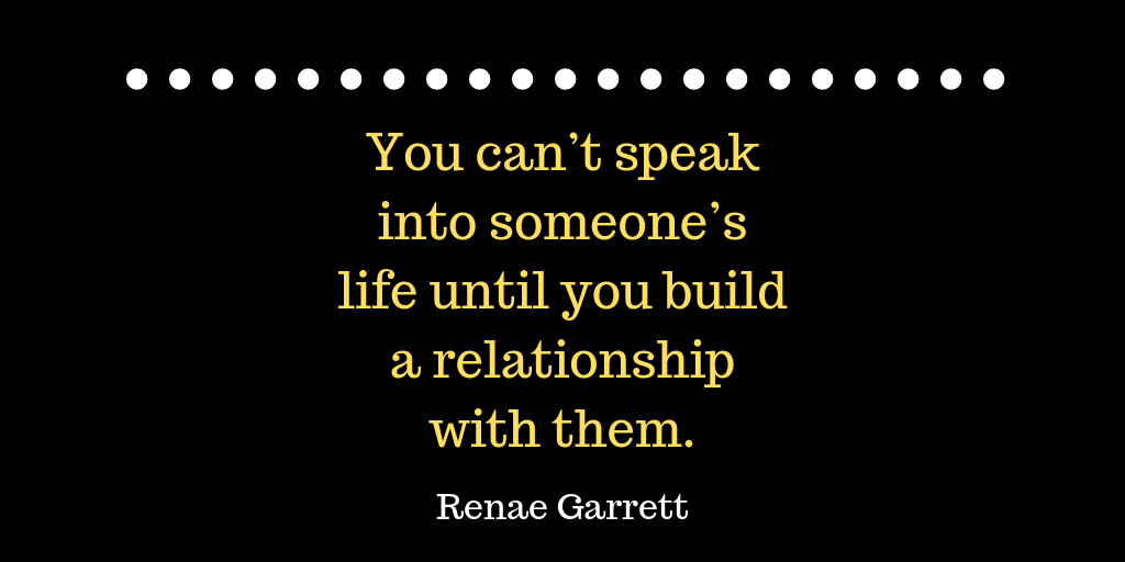 You can’t speak into someone’s life until you build a relationship with them.